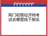 荆门初级经济师考试去哪里线下报名