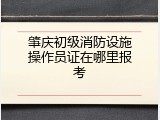 肇庆初级消防设施操作员证在哪里报考