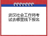 武汉社会工作师考试去哪里线下报名