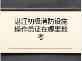 湛江初级消防设施操作员证在哪里报考