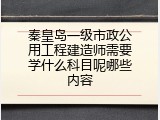 秦皇岛一级市政公用工程建造师需要学什么科目呢哪些内容