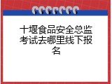 十堰食品安全总监考试去哪里线下报名
