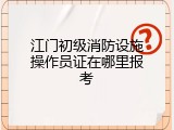 江门初级消防设施操作员证在哪里报考
