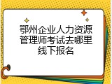 鄂州企业人力资源管理师考试去哪里线下报名