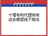 十堰专利代理师考试去哪里线下报名