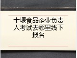 十堰食品企业负责人考试去哪里线下报名
