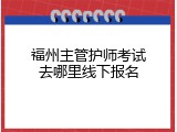 福州主管护师考试去哪里线下报名