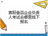 襄阳食品企业负责人考试去哪里线下报名