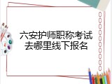 六安护师职称考试去哪里线下报名