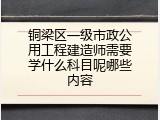 铜梁区一级市政公用工程建造师需要学什么科目呢哪些内容