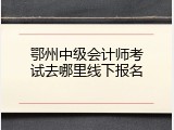 鄂州中级会计师考试去哪里线下报名