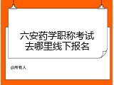 六安药学职称考试去哪里线下报名