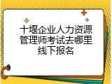 十堰企业人力资源管理师考试去哪里线下报名