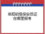 阜阳初级保安员证在哪里报考