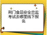 荆门食品安全总监考试去哪里线下报名