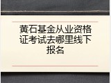 黄石基金从业资格证考试去哪里线下报名