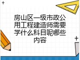 房山区一级市政公用工程建造师需要学什么科目呢哪些内容