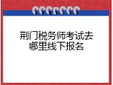荆门税务师考试去哪里线下报名