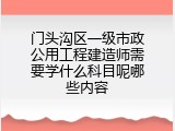 门头沟区一级市政公用工程建造师需要学什么科目呢哪些内容