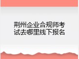 荆州企业合规师考试去哪里线下报名