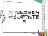 荆门家庭教育指导考试去哪里线下报名