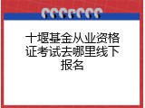 十堰基金从业资格证考试去哪里线下报名