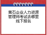 黄石企业人力资源管理师考试去哪里线下报名