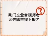荆门企业合规师考试去哪里线下报名