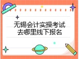 无锡会计实操考试去哪里线下报名