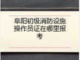 阜阳初级消防设施操作员证在哪里报考