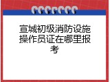 宣城初级消防设施操作员证在哪里报考