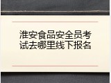 淮安食品安全员考试去哪里线下报名