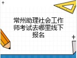 常州助理社会工作师考试去哪里线下报名