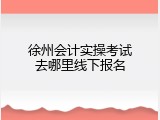 徐州会计实操考试去哪里线下报名