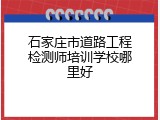 石家庄市道路工程检测师培训学校哪里好