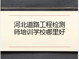 河北道路工程检测师培训学校哪里好