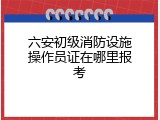 六安初级消防设施操作员证在哪里报考