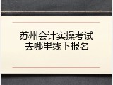 苏州会计实操考试去哪里线下报名