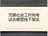 无锡社会工作师考试去哪里线下报名