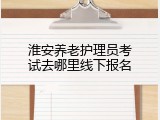 淮安养老护理员考试去哪里线下报名