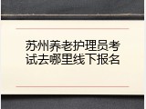 苏州养老护理员考试去哪里线下报名