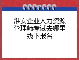 淮安企业人力资源管理师考试去哪里线下报名