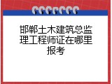 邯郸土木建筑总监理工程师证在哪里报考
