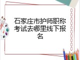 石家庄市护师职称考试去哪里线下报名