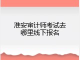 淮安审计师考试去哪里线下报名