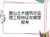 唐山土木建筑总监理工程师证在哪里报考