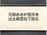 无锡养老护理员考试去哪里线下报名