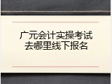 广元会计实操考试去哪里线下报名