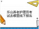 乐山养老护理员考试去哪里线下报名