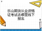 乐山期货从业资格证考试去哪里线下报名